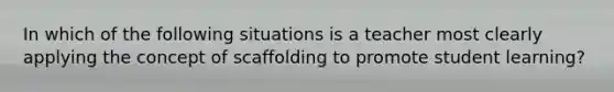 In which of the following situations is a teacher most clearly applying the concept of scaffolding to promote student learning?