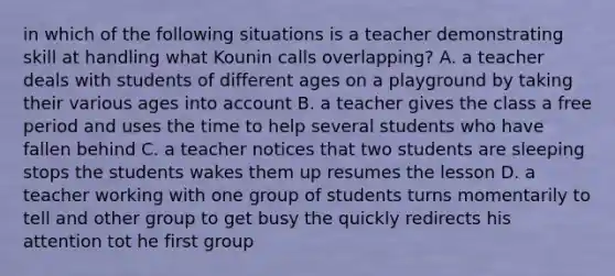 in which of the following situations is a teacher demonstrating skill at handling what Kounin calls overlapping? A. a teacher deals with students of different ages on a playground by taking their various ages into account B. a teacher gives the class a free period and uses the time to help several students who have fallen behind C. a teacher notices that two students are sleeping stops the students wakes them up resumes the lesson D. a teacher working with one group of students turns momentarily to tell and other group to get busy the quickly redirects his attention tot he first group