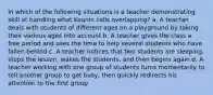 In which of the following situations is a teacher demonstrating skill at handling what Kounin calls overlapping? a. A teacher deals with students of different ages on a playground by taking their various ages into account b. A teacher gives the class a free period and uses the time to help several students who have fallen behind c. A teacher notices that two students are sleeping, stops the lesson, wakes the students, and then begins again d. A teacher working with one group of students turns momentarily to tell another group to get busy, then quickly redirects his attention to the first group