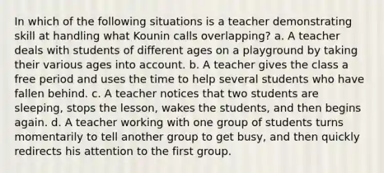 In which of the following situations is a teacher demonstrating skill at handling what Kounin calls overlapping? a. A teacher deals with students of different ages on a playground by taking their various ages into account. b. A teacher gives the class a free period and uses the time to help several students who have fallen behind. c. A teacher notices that two students are sleeping, stops the lesson, wakes the students, and then begins again. d. A teacher working with one group of students turns momentarily to tell another group to get busy, and then quickly redirects his attention to the first group.