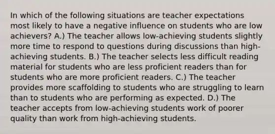 In which of the following situations are teacher expectations most likely to have a negative influence on students who are low achievers? A.) The teacher allows low-achieving students slightly more time to respond to questions during discussions than high-achieving students. B.) The teacher selects less difficult reading material for students who are less proficient readers than for students who are more proficient readers. C.) The teacher provides more scaffolding to students who are struggling to learn than to students who are performing as expected. D.) The teacher accepts from low-achieving students work of poorer quality than work from high-achieving students.