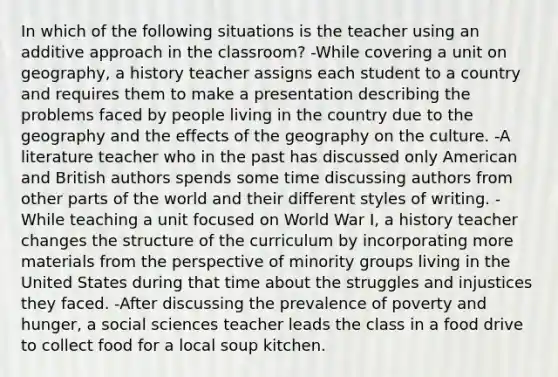 In which of the following situations is the teacher using an additive approach in the classroom? -While covering a unit on geography, a history teacher assigns each student to a country and requires them to make a presentation describing the problems faced by people living in the country due to the geography and the effects of the geography on the culture. -A literature teacher who in the past has discussed only American and British authors spends some time discussing authors from other parts of the world and their different styles of writing. -While teaching a unit focused on World War I, a history teacher changes the structure of the curriculum by incorporating more materials from the perspective of minority groups living in the United States during that time about the struggles and injustices they faced. -After discussing the prevalence of poverty and hunger, a social sciences teacher leads the class in a food drive to collect food for a local soup kitchen.