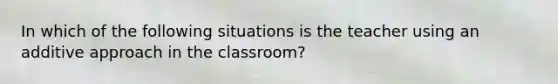 In which of the following situations is the teacher using an additive approach in the classroom?