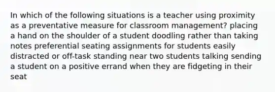 In which of the following situations is a teacher using proximity as a preventative measure for classroom management? placing a hand on the shoulder of a student doodling rather than taking notes preferential seating assignments for students easily distracted or off-task standing near two students talking sending a student on a positive errand when they are fidgeting in their seat