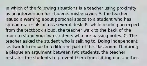 In which of the following situations is a teacher using proximity as an intervention for students misbehavior. A. the teacher issued a warning about personal space to a student who has spread materials across several desk. B. while reading an expert from the textbook aloud, the teacher walk to the back of the room to stand your two students who are passing notes. C. The teacher asked the student who is talking to. Doing independent seatwork to move to a different part of the classroom. D. during a plague an argument between two students, the teacher restrains the students to prevent them from hitting one another.