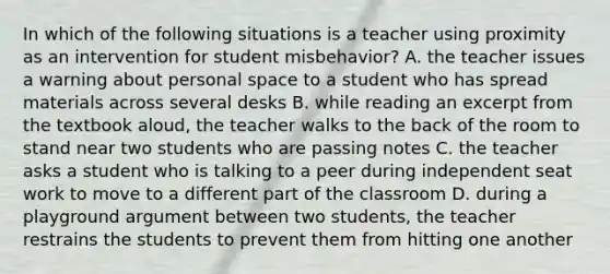 In which of the following situations is a teacher using proximity as an intervention for student misbehavior? A. the teacher issues a warning about personal space to a student who has spread materials across several desks B. while reading an excerpt from the textbook aloud, the teacher walks to the back of the room to stand near two students who are passing notes C. the teacher asks a student who is talking to a peer during independent seat work to move to a different part of the classroom D. during a playground argument between two students, the teacher restrains the students to prevent them from hitting one another