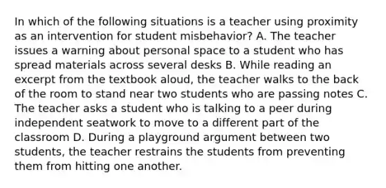 In which of the following situations is a teacher using proximity as an intervention for student misbehavior? A. The teacher issues a warning about personal space to a student who has spread materials across several desks B. While reading an excerpt from the textbook aloud, the teacher walks to the back of the room to stand near two students who are passing notes C. The teacher asks a student who is talking to a peer during independent seatwork to move to a different part of the classroom D. During a playground argument between two students, the teacher restrains the students from preventing them from hitting one another.