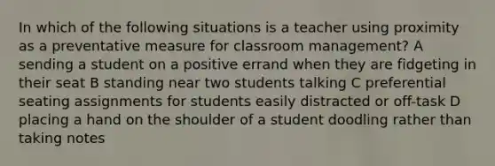 In which of the following situations is a teacher using proximity as a preventative measure for classroom management? A sending a student on a positive errand when they are fidgeting in their seat B standing near two students talking C preferential seating assignments for students easily distracted or off-task D placing a hand on the shoulder of a student doodling rather than taking notes