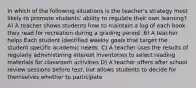 In which of the following situations is the teacher's strategy most likely to promote students' ability to regulate their own learning? A) A teacher shows students how to maintain a log of each book they read for recreation during a grading period. B) A teacher helps Each student identified weekly goals that target the student specific academic needs. C) A teacher uses the results of regularly administering interest inventories to select reading materials for classroom activities D) A teacher offers after school review sessions before test, but allows students to decide for themselves whether to participate