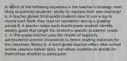 In which of the following situations is the teacher's strategy most likely to promote students' ability to regulate their own learning? A. A teacher shows third-grade students how to use a log to record each book they read for recreation during a grading period B. A teacher helps each fourth-grade student identify weekly goals that target the student's specific academic needs C. A fifth-grade teacher uses the results of regularly administered interest inventories to select reading materials for the classroom library D. A sixth-grade teacher offers after-school review sessions before tests, but allows students to decide for themselves whether to participate