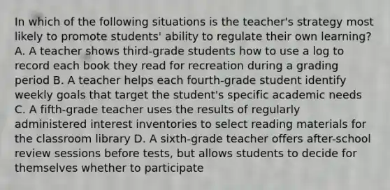 In which of the following situations is the teacher's strategy most likely to promote students' ability to regulate their own learning? A. A teacher shows third-grade students how to use a log to record each book they read for recreation during a grading period B. A teacher helps each fourth-grade student identify weekly goals that target the student's specific academic needs C. A fifth-grade teacher uses the results of regularly administered interest inventories to select reading materials for the classroom library D. A sixth-grade teacher offers after-school review sessions before tests, but allows students to decide for themselves whether to participate