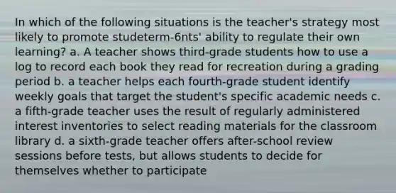 In which of the following situations is the teacher's strategy most likely to promote studeterm-6nts' ability to regulate their own learning? a. A teacher shows third-grade students how to use a log to record each book they read for recreation during a grading period b. a teacher helps each fourth-grade student identify weekly goals that target the student's specific academic needs c. a fifth-grade teacher uses the result of regularly administered interest inventories to select reading materials for the classroom library d. a sixth-grade teacher offers after-school review sessions before tests, but allows students to decide for themselves whether to participate