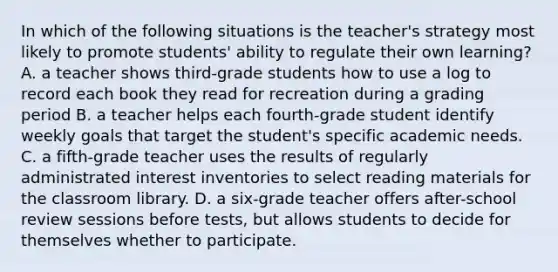 In which of the following situations is the teacher's strategy most likely to promote students' ability to regulate their own learning? A. a teacher shows third-grade students how to use a log to record each book they read for recreation during a grading period B. a teacher helps each fourth-grade student identify weekly goals that target the student's specific academic needs. C. a fifth-grade teacher uses the results of regularly administrated interest inventories to select reading materials for the classroom library. D. a six-grade teacher offers after-school review sessions before tests, but allows students to decide for themselves whether to participate.