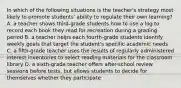 In which of the following situations is the teacher's strategy most likely to promote students' ability to regulate their own learning? A. a teacher shows third-grade students how to use a log to record each book they read for recreation during a grading period B. a teacher helps each fourth-grade students identify weekly goals that target the student's specific academic needs C. a fifth-grade teacher uses the results of regularly administered interest inventories to select reading materials for the classroom library D. a sixth-grade teacher offers after-school review sessions before tests, but allows students to decide for themselves whether they participate