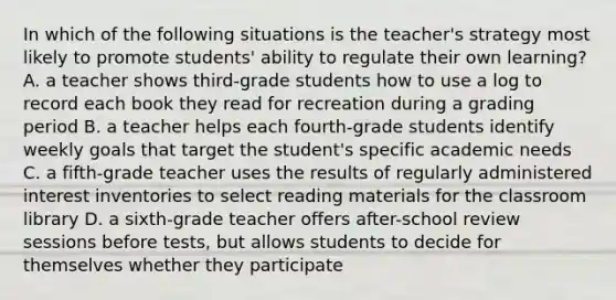 In which of the following situations is the teacher's strategy most likely to promote students' ability to regulate their own learning? A. a teacher shows third-grade students how to use a log to record each book they read for recreation during a grading period B. a teacher helps each fourth-grade students identify weekly goals that target the student's specific academic needs C. a fifth-grade teacher uses the results of regularly administered interest inventories to select reading materials for the classroom library D. a sixth-grade teacher offers after-school review sessions before tests, but allows students to decide for themselves whether they participate