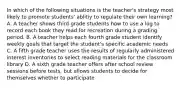 In which of the following situations is the teacher's strategy most likely to promote students' ablitiy to regulate their own learning? A. A teacher shows third grade students how to use a log to record each book they read for recreation during a grading period. B. A teacher helps each fourth grade student identify weekly goals that target the student's specific academic needs C. A fifth grade teacher uses the results of regularly administered interest inventories to select reading materials for the classroom library D. A sixth grade teacher offers after school review sessions before tests, but allows students to decide for themselves whether to participate