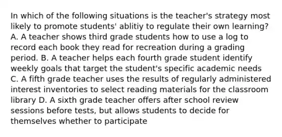 In which of the following situations is the teacher's strategy most likely to promote students' ablitiy to regulate their own learning? A. A teacher shows third grade students how to use a log to record each book they read for recreation during a grading period. B. A teacher helps each fourth grade student identify weekly goals that target the student's specific academic needs C. A fifth grade teacher uses the results of regularly administered interest inventories to select reading materials for the classroom library D. A sixth grade teacher offers after school review sessions before tests, but allows students to decide for themselves whether to participate