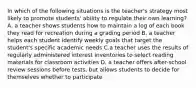 In which of the following situations is the teacher's strategy most likely to promote students' ability to regulate their own learning? A. a teacher shows students how to maintain a log of each book they read for recreation during a grading period B. a teacher helps each student identify weekly goals that target the student's specific academic needs C.a teacher uses the results of regularly administered interest inventories to select reading materials for classroom activities D. a teacher offers after-school review sessions before tests, but allows students to decide for themselves whether to participate