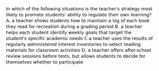 In which of the following situations is the teacher's strategy most likely to promote students' ability to regulate their own learning? A. a teacher shows students how to maintain a log of each book they read for recreation during a grading period B. a teacher helps each student identify weekly goals that target the student's specific academic needs C.a teacher uses the results of regularly administered interest inventories to select reading materials for classroom activities D. a teacher offers after-school review sessions before tests, but allows students to decide for themselves whether to participate