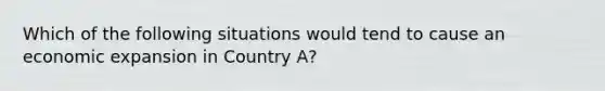 Which of the following situations would tend to cause an economic expansion in Country A?