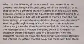 Which of the following situations would tend to result in the greatest psychological inconsistency within an individual? a. A shopper buys a different brand of catsup than she usually gets, because she has a coupon for 1.00 off the different brand. b. A divorced woman in her late 40s wants to marry a man she has been dating. He wants to have children, though, and she doesn't want to go through a pregnancy at her age. c. An employee takes a racy calendar down from the wall of his cubicle because the manager says it violates company policy. d. A vegetarian customer orders vegetable soup in a restaurant. After the customer finishes the soup, the food server apologizes profusely and informs the patron that the soup was made with beef stock.