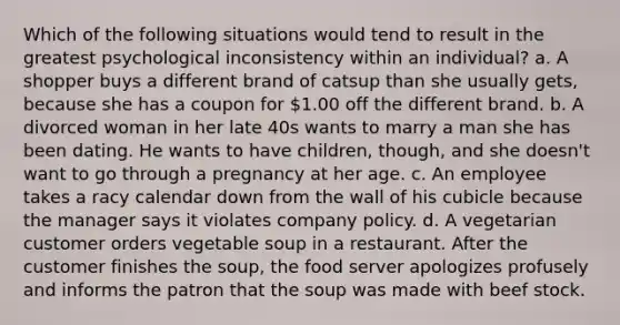 Which of the following situations would tend to result in the greatest psychological inconsistency within an individual? a. A shopper buys a different brand of catsup than she usually gets, because she has a coupon for 1.00 off the different brand. b. A divorced woman in her late 40s wants to marry a man she has been dating. He wants to have children, though, and she doesn't want to go through a pregnancy at her age. c. An employee takes a racy calendar down from the wall of his cubicle because the manager says it violates company policy. d. A vegetarian customer orders vegetable soup in a restaurant. After the customer finishes the soup, the food server apologizes profusely and informs the patron that the soup was made with beef stock.