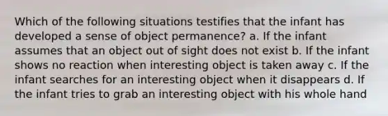 Which of the following situations testifies that the infant has developed a sense of object permanence? a. If the infant assumes that an object out of sight does not exist b. If the infant shows no reaction when interesting object is taken away c. If the infant searches for an interesting object when it disappears d. If the infant tries to grab an interesting object with his whole hand