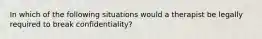 In which of the following situations would a therapist be legally required to break confidentiality?