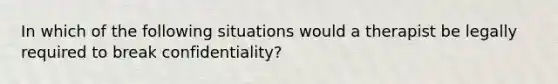 In which of the following situations would a therapist be legally required to break confidentiality?