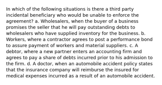 In which of the following situations is there a third party incidental beneficiary who would be unable to enforce the agreement? a. Wholesalers, when the buyer of a business promises the seller that he will pay outstanding debts to wholesalers who have supplied inventory for the business. b. Workers, where a contractor agrees to post a performance bond to assure payment of workers and material suppliers. c. A debtor, where a new partner enters an accounting firm and agrees to pay a share of debts incurred prior to his admission to the firm. d. A doctor, when an automobile accident policy states that the insurance company will reimburse the insured for medical expenses incurred as a result of an automobile accident.