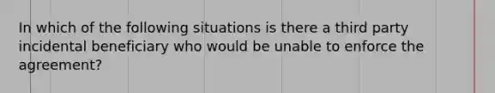 In which of the following situations is there a third party incidental beneficiary who would be unable to enforce the agreement?