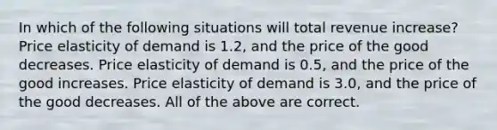 In which of the following situations will total revenue increase? Price elasticity of demand is 1.2, and the price of the good decreases. Price elasticity of demand is 0.5, and the price of the good increases. Price elasticity of demand is 3.0, and the price of the good decreases. All of the above are correct.