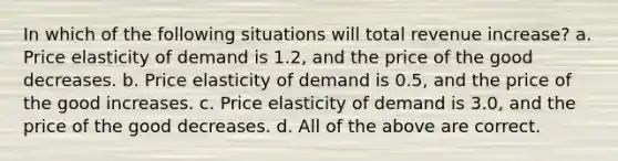 In which of the following situations will total revenue increase? a. Price elasticity of demand is 1.2, and the price of the good decreases. b. Price elasticity of demand is 0.5, and the price of the good increases. c. Price elasticity of demand is 3.0, and the price of the good decreases. d. All of the above are correct.