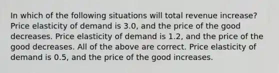 In which of the following situations will total revenue increase? Price elasticity of demand is 3.0, and the price of the good decreases. Price elasticity of demand is 1.2, and the price of the good decreases. All of the above are correct. Price elasticity of demand is 0.5, and the price of the good increases.