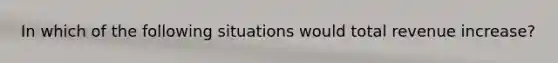 In which of the following situations would total revenue increase?