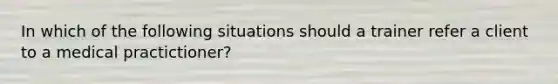 In which of the following situations should a trainer refer a client to a medical practictioner?