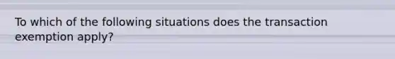 To which of the following situations does the transaction exemption apply?