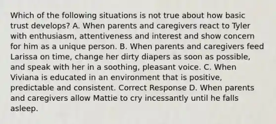 Which of the following situations is not true about how basic trust develops? A. When parents and caregivers react to Tyler with enthusiasm, attentiveness and interest and show concern for him as a unique person. B. When parents and caregivers feed Larissa on time, change her dirty diapers as soon as possible, and speak with her in a soothing, pleasant voice. C. When Viviana is educated in an environment that is positive, predictable and consistent. Correct Response D. When parents and caregivers allow Mattie to cry incessantly until he falls asleep.