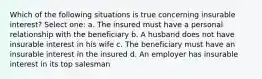 Which of the following situations is true concerning insurable interest? Select one: a. The insured must have a personal relationship with the beneficiary b. A husband does not have insurable interest in his wife c. The beneficiary must have an insurable interest in the insured d. An employer has insurable interest in its top salesman