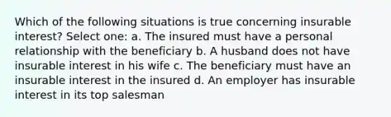 Which of the following situations is true concerning insurable interest? Select one: a. The insured must have a personal relationship with the beneficiary b. A husband does not have insurable interest in his wife c. The beneficiary must have an insurable interest in the insured d. An employer has insurable interest in its top salesman