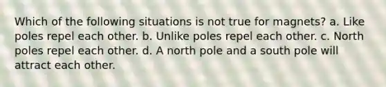 Which of the following situations is not true for magnets? a. Like poles repel each other. b. Unlike poles repel each other. c. North poles repel each other. d. A north pole and a south pole will attract each other.