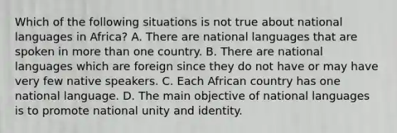 Which of the following situations is not true about national languages in Africa? A. There are national languages that are spoken in more than one country. B. There are national languages which are foreign since they do not have or may have very few native speakers. C. Each African country has one national language. D. The main objective of national languages is to promote national unity and identity.