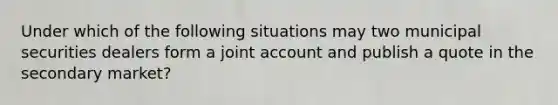 Under which of the following situations may two municipal securities dealers form a joint account and publish a quote in the secondary market?