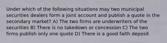 Under which of the following situations may two municipal securities dealers form a joint account and publish a quote in the secondary market? A) The two firms are underwriters of the securities B) There is no takedown or concession C) The two firms publish only one quote D) There is a good faith deposit