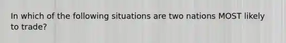 In which of the following situations are two nations MOST likely to trade?