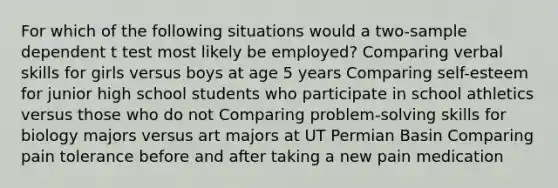 For which of the following situations would a two-sample dependent t test most likely be employed? Comparing verbal skills for girls versus boys at age 5 years Comparing self-esteem for junior high school students who participate in school athletics versus those who do not Comparing problem-solving skills for biology majors versus art majors at UT Permian Basin Comparing pain tolerance before and after taking a new pain medication