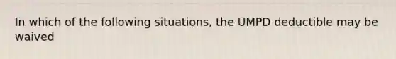 In which of the following situations, the UMPD deductible may be waived