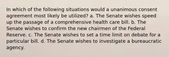 In which of the following situations would a unanimous consent agreement most likely be utilized? a. The Senate wishes speed up the passage of a comprehensive health care bill. b. The Senate wishes to confirm the new chairmen of the Federal Reserve. c. The Senate wishes to set a time limit on debate for a particular bill. d. The Senate wishes to investigate a bureaucratic agency.