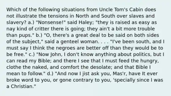 Which of the following situations from <a href='https://www.questionai.com/knowledge/k4bJKRrnJv-uncle-toms-cabin' class='anchor-knowledge'>uncle tom's cabin</a> does not illustrate the tensions in <a href='https://www.questionai.com/knowledge/kAdz8zgqJl-north-and-south' class='anchor-knowledge'>north and south</a> over slaves and slavery? a.) "Nonsense!" said Haley; "they is raised as easy as nay kind of critter there is going; they ain't a bit more trouble than pups." b.) "O, there's a great deal to be said on both sides of the subject," said a genteel woman. . . . "I've been south, and I must say I think the negroes are better off than they would be to be free." c.) "Now John, I don't know anything about politics, but I can read my Bible; and there I see that I must feed the hungry, clothe the naked, and comfort the desolate; and that Bible I mean to follow." d.) "And now I jist ask you, Mas'r, have It ever broke word to you, or gone contrary to you, 'specially since I was a Christian."