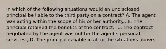 In which of the following situations would an undisclosed principal be liable to the third party on a contract? A. The agent was acting within the scope of his or her authority., B. The principal retained the benefits of the contract., C. The contract negotiated by the agent was not for the agent's personal services., D. The principal is liable in all of the situations above.